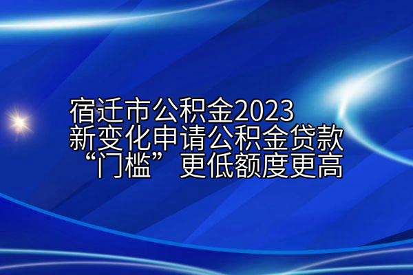 宿迁市公积金2023新变化申请公积金贷款“门槛”更低额度更高