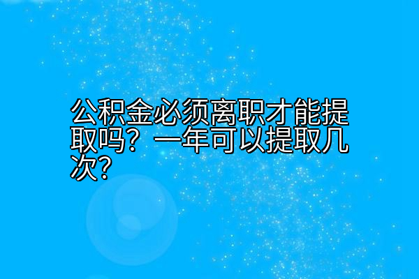 公积金必须离职才能提取吗？一年可以提取几次？