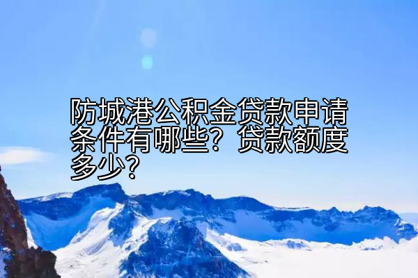 防城港公积金贷款申请条件有哪些？贷款额度多少？