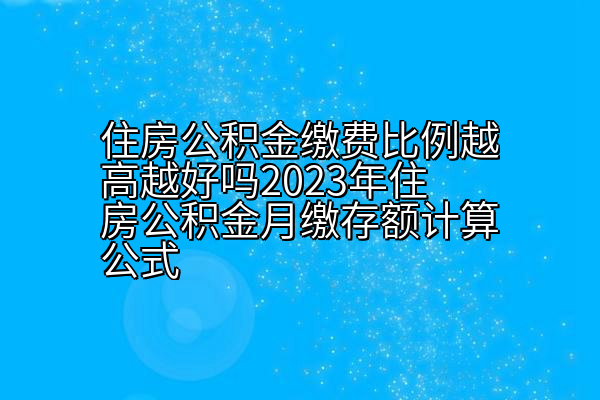 住房公积金缴费比例越高越好吗2023年住房公积金月缴存额计算公式