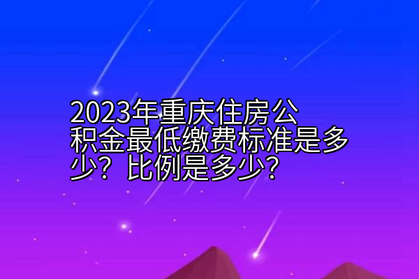 2023年重庆住房公积金最低缴费标准是多少？比例是多少？