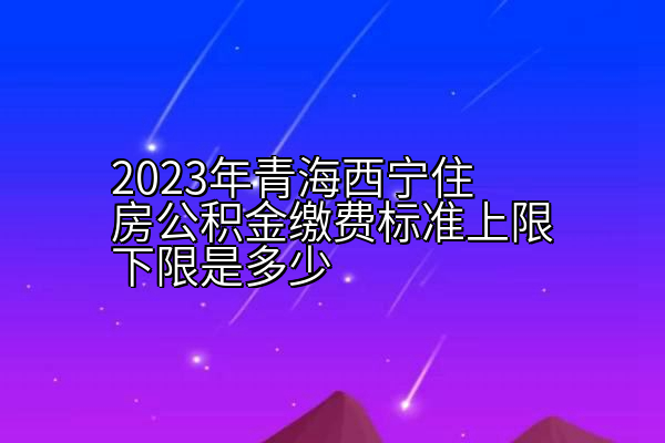 2023年青海西宁住房公积金缴费标准上限下限是多少