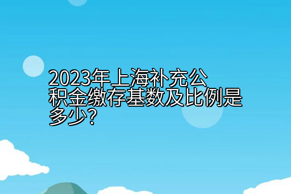 2023年上海补充公积金缴存基数及比例是多少？