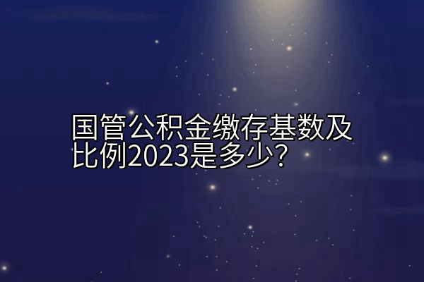 国管公积金缴存基数及比例2023是多少？