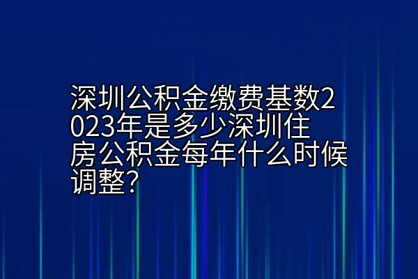 深圳公积金缴费基数2023年是多少深圳住房公积金每年什么时候调整？