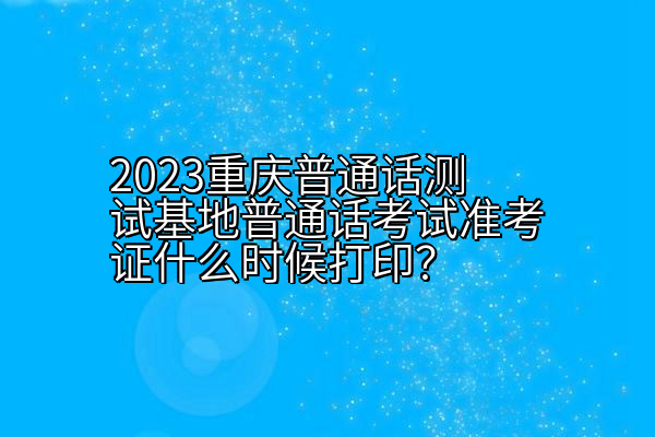 2023重庆普通话测试基地普通话考试准考证什么时候打印？