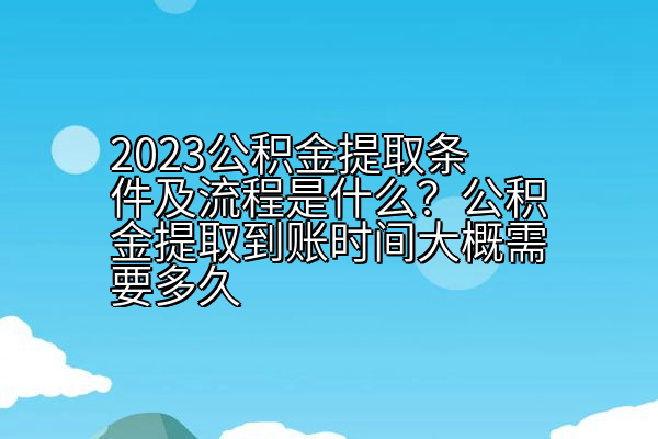 2023公积金提取条件及流程是什么？公积金提取到账时间大概需要多久