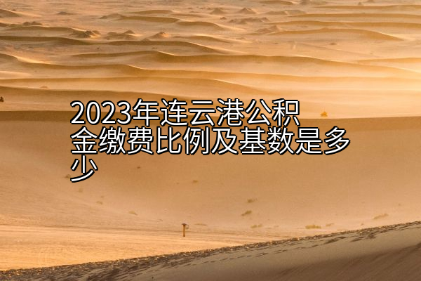 2023年连云港公积金缴费比例及基数是多少