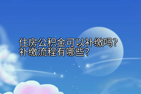 住房公积金可以补缴吗？补缴流程有哪些？