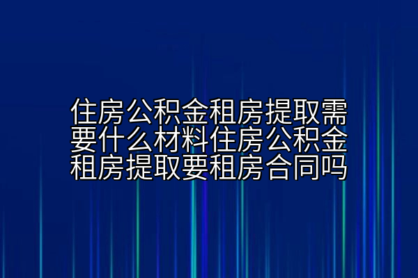 住房公积金租房提取需要什么材料住房公积金租房提取要租房合同吗