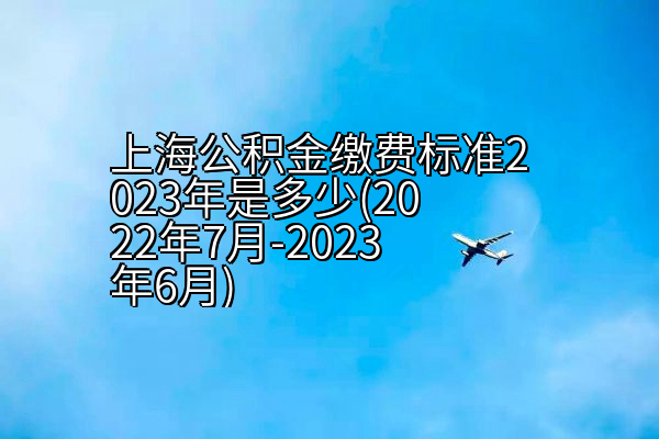 上海公积金缴费标准2023年是多少(2022年7月-2023年6月)