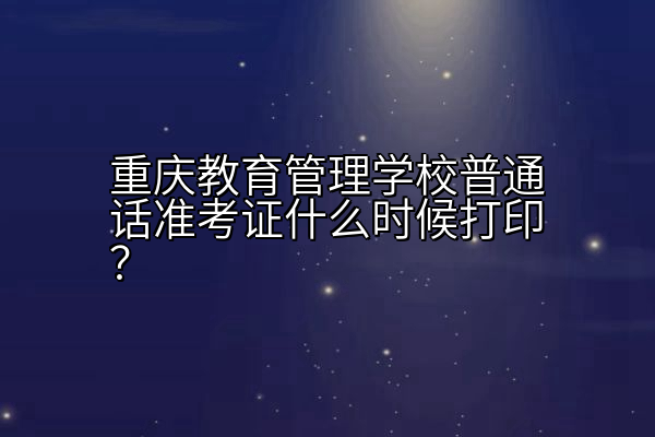 重庆教育管理学校普通话准考证什么时候打印？