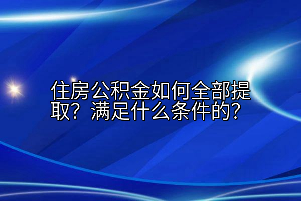 住房公积金如何全部提取？满足什么条件的？