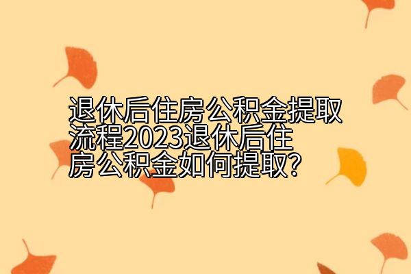 退休后住房公积金提取流程2023退休后住房公积金如何提取？