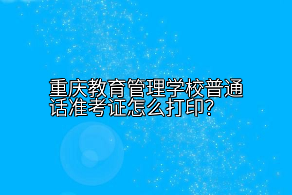 重庆教育管理学校普通话准考证怎么打印？