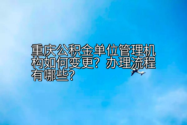 重庆公积金单位管理机构如何变更？办理流程有哪些？