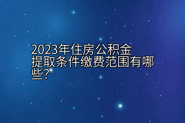 2023年住房公积金提取条件缴费范围有哪些？