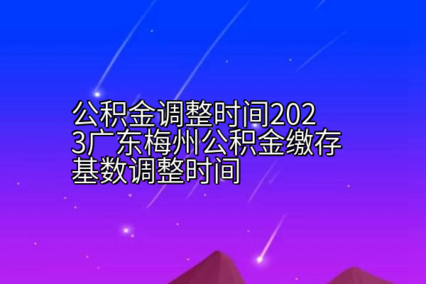 公积金调整时间2023广东梅州公积金缴存基数调整时间