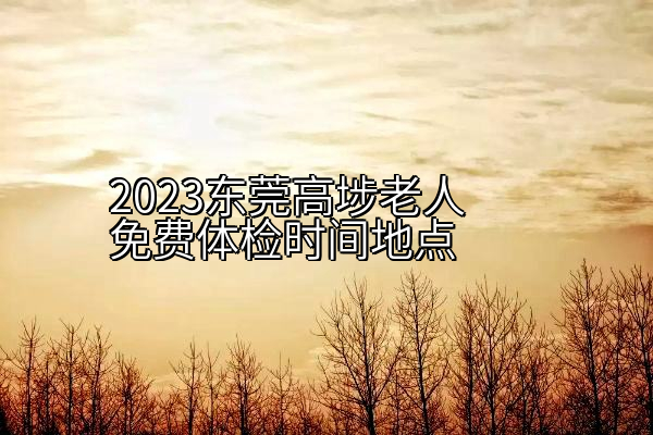 2023东莞高埗老人免费体检时间地点