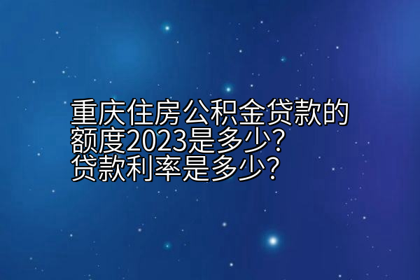 重庆住房公积金贷款的额度2023是多少？贷款利率是多少？