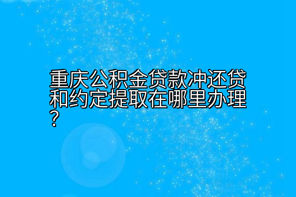 重庆公积金贷款冲还贷和约定提取在哪里办理？