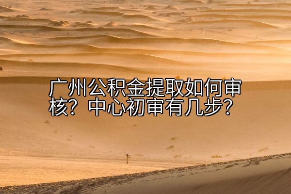 广州公积金提取如何审核？中心初审有几步？