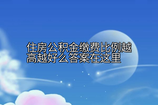 住房公积金缴费比例越高越好么答案在这里