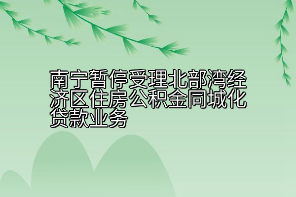 南宁暂停受理北部湾经济区住房公积金同城化贷款业务