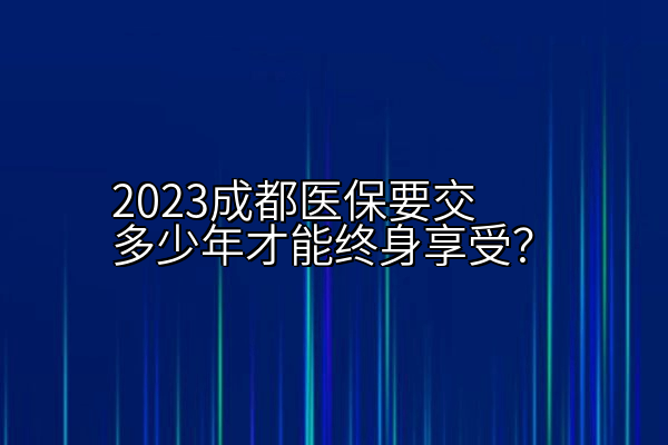 2023成都医保要交多少年才能终身享受？