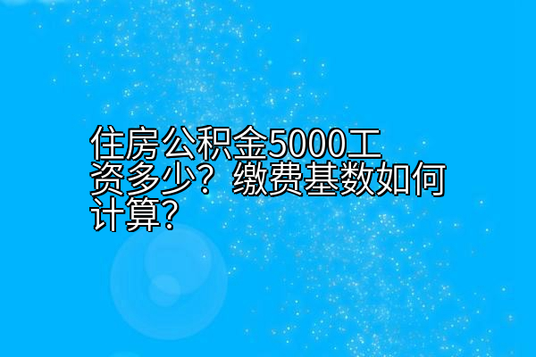 住房公积金5000工资多少？缴费基数如何计算？