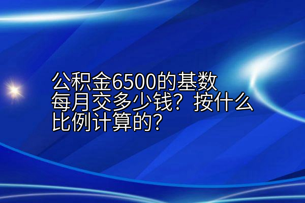 公积金6500的基数每月交多少钱？按什么比例计算的？