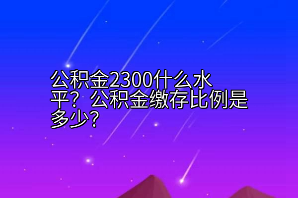 公积金2300什么水平？公积金缴存比例是多少？