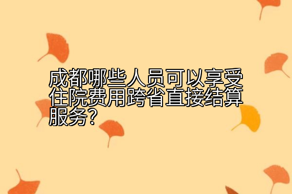 成都哪些人员可以享受住院费用跨省直接结算服务？