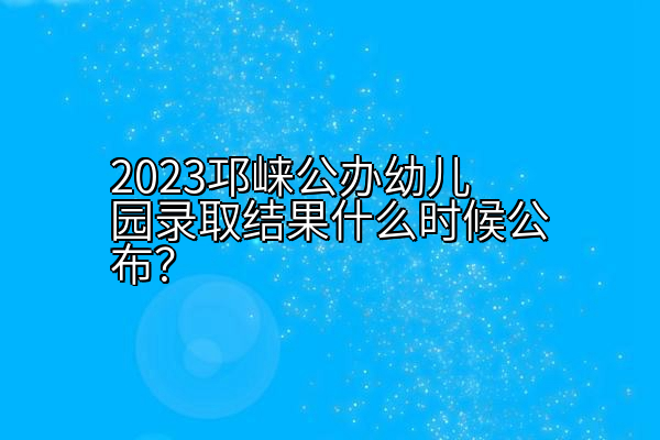 2023邛崃公办幼儿园录取结果什么时候公布？