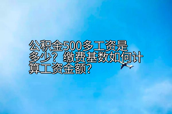 公积金500多工资是多少？缴费基数如何计算工资金额？