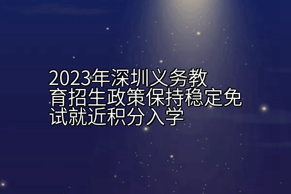 2023年深圳义务教育招生政策保持稳定免试就近积分入学