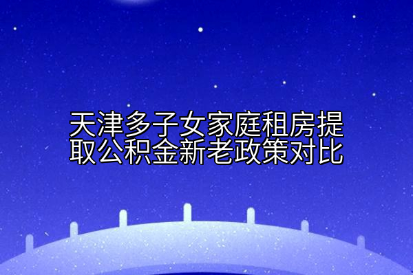 天津多子女家庭租房提取公积金新老政策对比