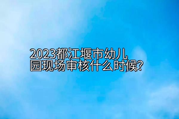 2023都江堰市幼儿园现场审核什么时候？