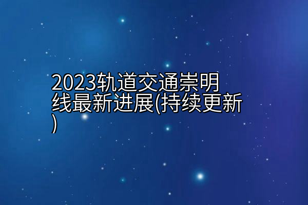 2023轨道交通崇明线最新进展(持续更新)