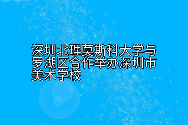 深圳北理莫斯科大学与罗湖区合作举办深圳市美术学校