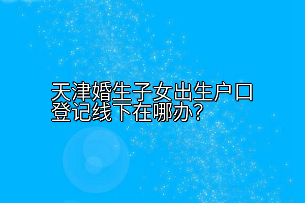 天津婚生子女出生户口登记线下在哪办？