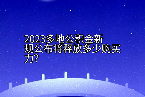 2023多地公积金新规公布将释放多少购买力？