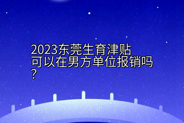 2023东莞生育津贴可以在男方单位报销吗？