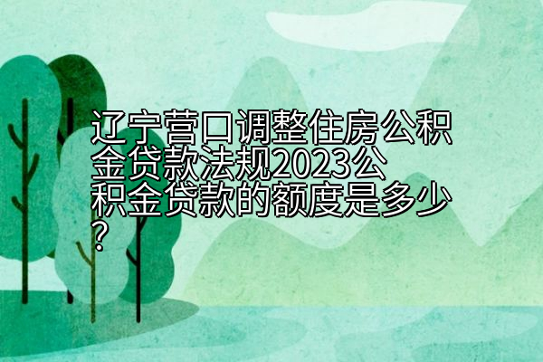 辽宁营口调整住房公积金贷款法规2023公积金贷款的额度是多少？