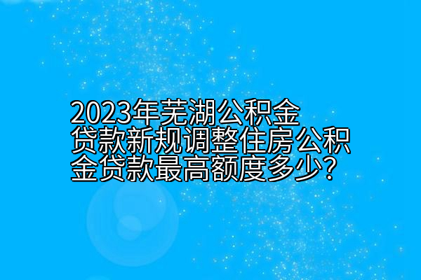 2023年芜湖公积金贷款新规调整住房公积金贷款最高额度多少？