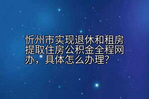 忻州市实现退休和租房提取住房公积金全程网办，具体怎么办理？