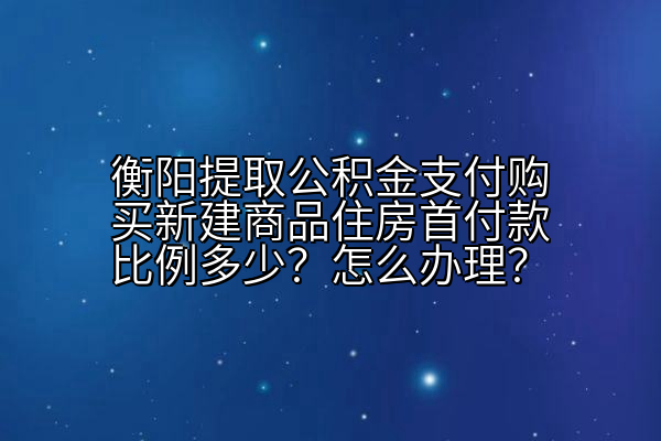 衡阳提取公积金支付购买新建商品住房首付款比例多少？怎么办理？