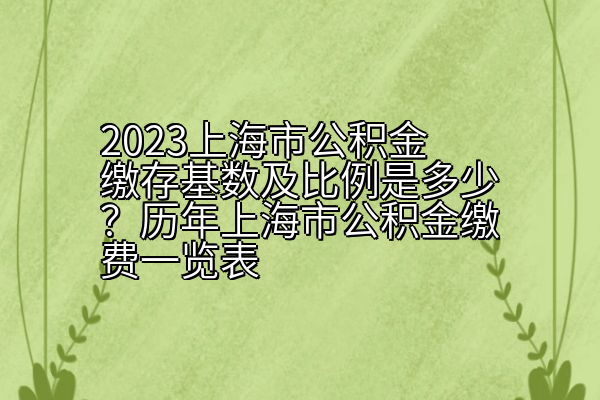 2023上海市公积金缴存基数及比例是多少？历年上海市公积金缴费一览表