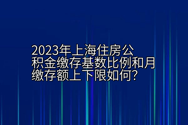 2023年上海住房公积金缴存基数比例和月缴存额上下限如何？