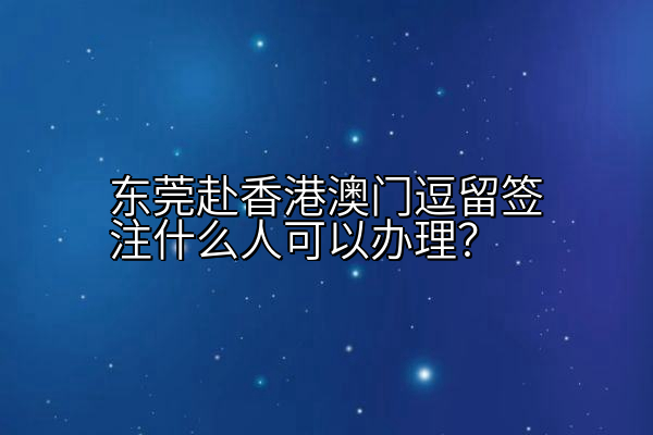 东莞赴香港澳门逗留签注什么人可以办理？